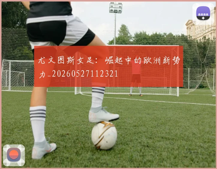 尤文图斯女足：崛起中的欧洲新势力_20260527112321